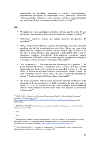 combinación de habilidades cognitivas y prácticas interrelacionadas,
             conocimientos (incluyendo el conocimiento tácito), motivación, orientación
             valórica, actitudes, emociones y otros elementos sociales y comportamentales
             que pueden movilizarse conjuntamente para una acción efectiva”48.


2001

       •     “Competencia es una cualificación altamente valorada que da cuenta del uso
             efectivo de conocimientos y destrezas, generalmente en contextos complejos”49.

       •     “Estructuras cognitivas básicas, que pueden adquirirse por procesos de
             aprendizaje”50.

       •     “Desde una perspectiva teórica, se concibe la competencia como una estructura
             cognitiva que facilita comportamientos específicos. Desde una perspectiva
             operacional, las competencias parecen cubrir un amplio rango de destrezas de
             alto nivel y comportamientos que representan la habilidad de salir avante en
             situaciones complejas, impredecibles. Esta definición operacional incluye
             conocimientos, habilidades, actitudes, metacognición y pensamiento estratégico
             y presupone toma de decisiones conscientes e intencionales”51.

       •     “Las competencias: 1. Son características permanentes de la persona. 2. Se
             ponen de manifiesto cuando se ejecuta una tarea o se realiza un trabajo. 3. Están
             relacionadas con la ejecución exitosa de una actividad, sea laboral o de otra
             índole. 4. Tienen una relación causal con el rendimiento laboral, es decir, no
             están solamente asociadas con el éxito, sino que se asume que realmente lo
             causan. 5. Pueden ser generalizables a más de una actividad”52.

       •     “El mismo diccionario parte de cuatro acepciones diferentes del término: 1) la
             circunstancia de ser competente (...); 2) la circunstancia de tener autoridad en
             algo (...); 3) la acción de competir en algo como un deporte; 4) la actividad del
             mercado en la competencia internacional o entre varias empresas de producción
             o de comercio”53.

48
  OECD (2002), Definition and Selection of Competences (DeSeCo): Theoretical and conceptual
foundations. Strategy Paper, p. 8.
http://mt.educarchile.cl/MT/jjbrunner/archives/libros/Competencias/Estrategia.pdf (recuperado el
30/05/2007).
49
  WESTERA, Wim (2001), Competences in education: a confusion of tongues. Journal of Curriculum
Studies, v. 33, n. 1, p.79.
50
     Ibid.
51
     Ibid.
52
  VARGAS HERNÁNDEZ, José Guadalupe (2001), Las reglas cambiantes de la competitividad global
en el Nuevo milenio. Las competencias en el nuevo paradigma de la globalización. Revista
Iberoamericana de Educación, octubre. www.rieoei.org/deloslectores/186Vargas.PDF
53
  CEID – FECODE (2001), Evaluación de competencias: Control ideológico para la contrarreforma
educativa. Bogotá: Educación y Cultura, n. 56, marzo, p. 35.


                                                                                                   21
 