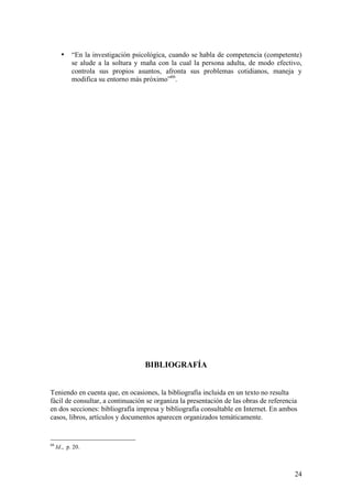 •    “En la investigación psicológica, cuando se habla de competencia (competente)
            se alude a la soltura y maña con la cual la persona adulta, de modo efectivo,
            controla sus propios asuntos, afronta sus problemas cotidianos, maneja y
            modifica su entorno más próximo”66.




                                    BIBLIOGRAFÍA


Teniendo en cuenta que, en ocasiones, la bibliografía incluida en un texto no resulta
fácil de consultar, a continuación se organiza la presentación de las obras de referencia
en dos secciones: bibliografía impresa y bibliografía consultable en Internet. En ambos
casos, libros, artículos y documentos aparecen organizados temáticamente.


66
     Id., p. 20.



                                                                                        24
 