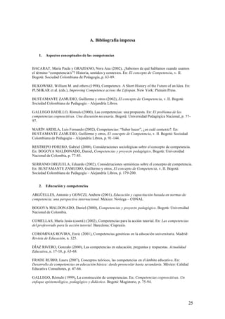 A. Bibliografía impresa


    1.   Aspectos conceptuales de las competencias


BACARAT, María Paula y GRAZIANO, Nora Ana (2002), ¿Sabemos de qué hablamos cuando usamos
el término “competencia/s”? Historia, sentidos y contextos. En: El concepto de Competencia, v. II.
Bogotá: Sociedad Colombiana de Pedagogía, p. 63-89.

BUKOWSKI, William M. and others (1998), Competence. A Short History of the Future of an Idea. En:
PUSHKAR et al. (eds.), Improving Competence across the Lifespan. New York: Plenum Press.

BUSTAMANTE ZAMUDIO, Guillermo y otros (2002), El concepto de Competencia, v. II. Bogotá:
Sociedad Colombiana de Pedagogía – Alejandría Libros.

GALLEGO BADILLO, Rómulo (2000), Las competencias: una propuesta. En: El problema de las
competencias cognoscitivas. Una discusión necesaria. Bogotá: Universidad Pedagógica Nacional, p. 77-
97.

MARÍN ARDILA, Luis Fernando (2002), Competencias: “Saber hacer”, ¿en cuál contexto?. En:
BUSTAMANTE ZAMUDIO, Guillermo y otros, El concepto de Competencia, v. II. Bogotá: Sociedad
Colombiana de Pedagogía – Alejandría Libros, p. 91-144.

RESTREPO FORERO, Gabriel (2000), Consideraciones sociológicas sobre el concepto de competencia.
En: BOGOYA MALDONADO, Daniel, Competencias y proyecto pedagógico. Bogotá: Universidad
Nacional de Colombia, p. 77-85.

SERRANO OREJUELA, Eduardo (2002), Consideraciones semióticas sobre el concepto de competencia.
En: BUSTAMANTE ZAMUDIO, Guillermo y otros, El concepto de Competencia, v. II. Bogotá:
Sociedad Colombiana de Pedagogía – Alejandría Libros, p. 179-200.


    2.   Educación y competencias

ARGÜELLES, Antonio y GONCZI, Andrew (2001), Educación y capacitación basada en normas de
competencia: una perspectiva internacional. México: Noriega – CONAL

BOGOYA MALDONADO, Daniel (2000), Competencias y proyecto pedagógico. Bogotá: Universidad
Nacional de Colombia.

COMELLAS, María Jesús (coord.) (2002), Competencias para la acción tutorial. En: Las competencias
del profesorado para la acción tutorial. Barcelona: Cispraxis.

COROMINAS ROVIRA, Enric (2001), Competencias genéricas en la educación universitaria. Madrid:
Revista de Educación, n. 325.

DÍAZ RIVERO, Gonzalo (2000), Las competencias en educación, preguntas y respuestas. Actualidad
Educativa, n. 17-18, p. 63-68.

FRADE RUBIO, Laura (2007), Conceptos teóricos, las competencias en el ámbito educativo. En:
Desarrollo de competencias en educación básica: desde preescolar hasta secundaria. México: Calidad
Educativa Consultores, p. 47-66.

GALLEGO, Rómulo (1999), La construcción de competencias. En: Competencias cognoscitivas. Un
enfoque epistemológico, pedagógico y didáctico. Bogotá: Magisterio, p. 75-94.




                                                                                                  25
 