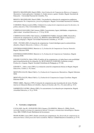 BOGOYA MALDONADO, Daniel (2000), Guía Evaluación de Competencias Básicas en Lenguaje y
Matemática. Cuarta aplicación. Calendario A. Grados tercero y quinto. Octubre. Bogotá: Secretaría de
Educación – Universidad Nacional de Colombia, 39 p.

BOGOYA MALDONADO, Daniel (2000), Una prueba de evaluación de competencias académicas
como proyecto. En: Competencias y proyecto pedagógico. Bogotá: Universidad Nacional de Colombia.

CAMARGO, Marina (coord.) (2006), Utilidad de la evaluación de competencias para los docentes y la
política educativa. Chía: Universidad de la Sabana.

CÁRDENAS SALGADO, Fidel Antonio (2000), Conocimientos, logros, habilidades, competencias...
¿Qué evaluar’ Actualidad Educativa, n. 17-18, p. 82-88.

CÁRDENAS SALGADO, Fidel Antonio y SARMIENTO PARRA, Fernando (2000), Desarrollo y
evaluación de competencias en ciencias. En: BOGOYA MALDONADO, Daniel, Competencias y
proyecto pedagógico. Bogotá: Universidad Nacional de Colombia, p. 191-207.

CEID – FECODE (2001), Evaluación de competencias: Control ideológico para la contrarreforma
educativa. Bogotá: Educación y Cultura, n. 56, marzo.

CONTRERAS HERNÁNDEZ, Mauricio (s. f.), Evaluación de Competencias Ciencias Naturales.
Bogotá: Ediciones SEM.

CONTRERAS HERNÁNDEZ, Mauricio (s. f.), Evaluación de Competencias Ciudadanas. Bogotá:
Ediciones SEM.

JURADO VALENCIA, Fabio (1998), El análisis de las competencias o el saber-hacer como posibilidad
para la transformación de la evaluación. En: BUSTAMANTE ZAMUDIO, Guillermo (comp.),
Evaluación y lenguaje. Bogotá: Sociedad Colombiana de Pedagogía, p. 97-106.

JURADO V., Fabio y otros (2001), La evaluación censal de competencias básicas en Bogotá. Bogotá:
Educación y Cultura, n. 56, marzo.

MONTAÑA GALÁN, Marco Fidel (s. f.), Evaluación de Competencias Matemáticas. Bogotá: Ediciones
SEM.

MONTAÑA GALÁN, Marco Fidel (s. f.), Evaluación de Competencias Lengua Castellana. Bogotá:
Ediciones SEM.

PÉREZ ABRIL, Mauricio (1999), Evaluación de competencias para la producción de textos. Pruebas
masivas en Educación Básica en Colombia. Alegría de Enseñar, año 10, n. 38, enero-abril, p. 52-61.

SARMIENTO CASTRO, Alberto (2001), Un acercamiento a la evaluación por competencias. Bogotá:
Actualidad Educativa, n. 19, p. 59-69.




    5.   Currículo y competencias

CATALANO, Ana M., AVOLIO DE COLS, Susana y SLADOGNA, Mónica G. (2004), Diseño
curricular basado en normas de competencia laboral. Concepto y orientaciones metodológicas. Buenos
Aires: BID- FOMIN (Fondo Multilateral de Inversiones).

FRADE RUBIO, Laura (2007), Diseño curricular por competencias. En: Desarrollo de competencias en
educación básica: desde preescolar hasta secundaria. México: Calidad Educativa Consultores, p. 67-93.




                                                                                                       27
 