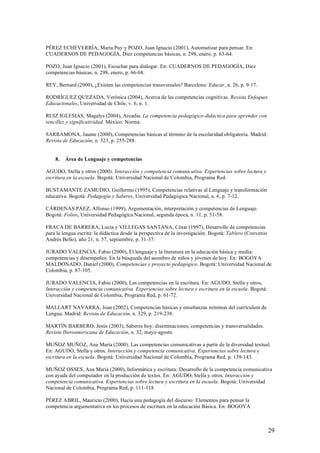 PÉREZ ECHEVERRÍA, María Puy y POZO, Juan Ignacio (2001), Automatizar para pensar. En:
CUADERNOS DE PEDAGOGÍA, Diez competencias básicas, n. 298, enero, p. 63-64.

POZO, Juan Ignacio (2001), Escuchar para dialogar. En: CUADERNOS DE PEDAGOGÍA, Diez
competencias básicas, n. 298, enero, p. 66-68.

REY, Bernard (2000), ¿Existen las competencias transversales? Barcelona: Educar, n. 26, p. 9-17.

RODRÍGUEZ QUEZADA, Verónica (2004), Acerca de las competencias cognitivas. Revista Enfoques
Educacionales, Universidad de Chile, v. 6, n. 1.

RUIZ IGLESIAS, Magalys (2004), Arcadia. La competencia pedagógico-didáctica para aprender con
sencillez y significatividad. México: Norma.

SARRAMONA, Jaume (2000), Competencias básicas al término de la escolaridad obligatoria. Madrid:
Revista de Educación, n. 323, p. 255-288.


    8.   Área de Lenguaje y competencias

AGUDO, Stella y otros (2000), Interacción y competencia comunicativa. Experiencias sobre lectura y
escritura en la escuela. Bogotá: Universidad Nacional de Colombia, Programa Red.

BUSTAMANTE ZAMUDIO, Guillermo (1995), Competencias relativas al Lenguaje y transformación
educativa. Bogotá: Pedagogía y Saberes, Universidad Pedagógica Nacional, n. 6, p. 7-12.

CÁRDENAS PÁEZ, Alfonso (1999), Argumentación, interpretación y competencias de Lenguaje.
Bogotá: Folios, Universidad Pedagógica Nacional, segunda época, n. 11, p. 51-58.

FRACA DE BARRERA, Lucía y VILLEGAS SANTANA, César (1997), Desarrollo de competencias
para la lengua escrita: la didáctica desde la perspectiva de la investigación. Bogotá: Tablero (Convenio
Andrés Bello), año 21, n. 57, septiembre, p. 31-37.

JURADO VALENCIA, Fabio (2000), El lenguaje y la literatura en la educación básica y media:
competencias y desempeños. En la búsqueda del asombro de niños y jóvenes de hoy. En: BOGOYA
MALDONADO, Daniel (2000), Competencias y proyecto pedagógico. Bogotá: Universidad Nacional de
Colombia, p. 87-105.

JURADO VALENCIA, Fabio (2000), Las competencias en la escritura. En: AGUDO, Stella y otros,
Interacción y competencia comunicativa. Experiencias sobre lectura y escritura en la escuela. Bogotá:
Universidad Nacional de Colombia, Programa Red, p. 61-72.

MALLART NAVARRA, Joan (2002), Competencias básicas y enseñanzas mínimas del currículum de
Lengua. Madrid: Revista de Educación, n. 329, p. 219-238.

MARTÍN BARBERO, Jesús (2003), Saberes hoy: diseminaciones, competencias y transversalidades.
Revista Iberoamericana de Educación, n. 32, mayo-agosto.

MUÑOZ MUÑOZ, Ana María (2000), Las competencias comunicativas a partir de la diversidad textual.
En: AGUDO, Stella y otros, Interacción y competencia comunicativa. Experiencias sobre lectura y
escritura en la escuela. Bogotá: Universidad Nacional de Colombia, Programa Red, p. 139-143.

MUÑOZ OSSES, Ana María (2000), Informática y escritura: Desarrollo de la competencia comunicativa
con ayuda del computador en la producción de textos. En: AGUDO, Stella y otros, Interacción y
competencia comunicativa. Experiencias sobre lectura y escritura en la escuela. Bogotá: Universidad
Nacional de Colombia, Programa Red, p. 111-118.

PÉREZ ABRIL, Mauricio (2000), Hacia una pedagogía del discurso: Elementos para pensar la
competencia argumentativa en los procesos de escritura en la educación Básica. En: BOGOYA



                                                                                                           29
 