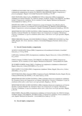 CÁRDENAS SALGADO, Fidel Antonio y SARMIENTO PARRA, Fernando (2000), Desarrollo y
evaluación de competencias en ciencias. En: BOGOYA MALDONADO, Daniel, Competencias y
proyecto pedagógico. Bogotá: Universidad Nacional de Colombia, p. 191-207.

DAZA MANCERA, Berta Cecilia y RODRÍGUEZ ÁVILA, Gloria Inés (2004), Competencias
ciudadanas en Ciencias Naturales. En: CHAUX, Enrique, LLERAS, Juanita y VELÁSQUEZ, Ana María
(comp.), Competencias ciudadanas: De los estándares al aula. Bogotá: Ministerio de Educación –
Universidad de los Andes, p. 95-113.

GRANÉS SELLARES, José (2000), Competencias y juegos de lenguaje. Una reflexión sobre la
enseñanza de las ciencias y la evaluación en la escuela secundaria. En: BOGOYA MALDONADO,
Daniel, Competencias y proyecto pedagógico. Bogotá: Universidad Nacional de Colombia, p. 209-238.

MINISTERIO DE EDUCACIÓN NACIONAL (2006), Estándares básicos de competencias en Ciencias
Sociales y Ciencias Naturales. En: Estándares básicos de Competencias en Lenguaje, Matemáticas,
Ciencias y Ciudadanas. Lo que los estudiantes deben saber y saber hacer con lo que aprenden. Bogotá,
p. 96-145.

PÉREZ MIRANDA, Roymán, GALLEGO BADILLO, Rómulo y TORRES DE GALLEGO, Luz Nery
(2003), Bogotá: TEΔ, Tecne, Episteme y Didaxis, Universidad Pedagógica Nacional, número extra, p.
164-165.


    11. Área de Ciencias Sociales y competencias

ACOSTA VALDELEÓN, Wilson (2000), Competencias en la enseñanza de la historia. Actualidad
Educativa, n. 17-18, p. 89-96.

CARVAJAL, Guillermo (2005), Incompetencias ciudadanas. Bogotá. Educación y Cultura (FECODE), n.
67, p. 30-33.

CHAUX, Enrique, LLERAS, Juanita y VELÁSQUEZ, Ana María (comp.) (2004), Competencias
ciudadanas: De los estándares al aula. Bogotá: Ministerio de Educación – Universidad de los Andes.

DE ZUBIRÍA SAMPER, Sergio (2005), ¿Ciudadanos en competencia o ciudadanos en democracia?
Bogotá. Educación y Cultura (FECODE), n. 67, p. 22-25.

EDUCACIÓN Y CULTURA (2005), Competencias ciudadanas. Debate. Bogotá. Educación y Cultura
(FECODE), n. 67, p. 14-21.

GENTO BAZACO, María Asunción (2000), Competencia Social y Habilidades Sociales. Bogotá: Revista
Cultura (CONACED), año XXXIII, n. 193, enero-marzo, p. 24-26.

MINISTERIO DE EDUCACIÓN NACIONAL (2006), Estándares básicos de competencias ciudadanas.
En: Estándares básicos de Competencias en Lenguaje, Matemáticas, Ciencias y Ciudadanas. Lo que los
estudiantes deben saber y saber hacer con lo que aprenden. Bogotá, p. 148-181.

MINISTERIO DE EDUCACIÓN NACIONAL (2006), Estándares básicos de competencias en Ciencias
Sociales y Ciencias Naturales. En: Estándares básicos de Competencias en Lenguaje, Matemáticas,
Ciencias y Ciudadanas. Lo que los estudiantes deben saber y saber hacer con lo que aprenden. Bogotá,
p. 96-145.

OSSA PARRA, Marcela (2004), Competencias ciudadanas en Ciencias Sociales. En: CHAUX, Enrique,
LLERAS, Juanita y VELÁSQUEZ, Ana María (comp.), Competencias ciudadanas: De los estándares al
aula. Bogotá: Ministerio de Educación – Universidad de los Andes, p. 115-141.


    12. Área de Inglés y competencias




                                                                                                     31
 