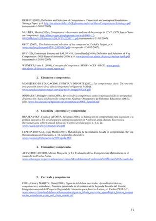 DESECO (2002), Definition and Selection of Competences: Theoretical and conceptual foundations.
Strategy Paper, p. 8. http://mt.educarchile.cl/MT/jjbrunner/archives/libros/Competencias/Estrategia.pdf
(recuperado el 30/05/2007).

MULDER, Martin (2006), Competence – the essence and use of the concept in ICVT. EVTJ Special Issue
on Competence. http://alianza-agro.googlegroups.com/web/1006-12-
09%20Mulder%20Editorial%20EJVT%202007-1.pdr (recuperado el 31/05/2007).

OECD (2003), The definition and selection of key competences. DeSeCo Project, p. 4.
www.oecd.org/dataoecd/47/61/35070367.pdf (recuperado el 30/05/2007).

RYCHEN, Dominique Simone and SALGANIK, Laura Hersh (2000), Definition and Selection of Key
Competences. INES General Assembly 2000, p. 8. www.portal-stat.admin.ch/deseco/rychen-hersh.pdf
(recuperado el 28/05/2007).

WEINERT, Franz E. (1999), Concepts of Competence. SFSO – NCES –OECD. www.portal-
stat.admin.ch/deseco/weinert_report.pdf


             2.   Educación y competencias

MINISTERIO DE EDUCACIÓN, CIENCIA Y DEPORTE (2002), Las competencias clave. Un concepto
en expansión dentro de la educación general obligatoria. Madrid.
www.eurydice.org/ressources/eurydice/pdf/0_integral/032ES.pdf

JONNAERT, Philippe y otros (2006), Revisión de la competencia como organizadora de los programas
de formación: hacia un desarrollo competente. Quebec: Observatorio de Reformas Educativas (ORE),
julio. www.ibe.unesco.org/Spanish/cops/competencies/ORE_Spanish.pdf


             3.   Enseñanza - aprendizaje y competencias

BRASLAVSKY, Cecilia y ACOSTA, Felicitas (2006), La formación en competencias para la gestión y la
política educativa: Un desafío para la educación superior en América Latina. Revista Electrónica
Iberoamericana sobre Calidad, Eficacia y Cambio en Educación, v. 4, n. 2e.
www.rinace.net/arts/vol4num2e/art2.pdf

CEPEDA DOVALA, Jesús Martín (2004), Metodología de la enseñanza basada en competencias. Revista
Iberoamericana de Educación, n. 34, noviembre-diciembre.
www.rieoei.org/Deloslectores/709Cepeda.PDF


             4.   Evaluación y competencias

ACEVEDO CAICEDO, Miriam Margarita (s. f.), Evaluación de las Competencias Matemáticas en el
marco de las Pruebas Saber.
www.seduca.gov.co/portal/educacion/eventos/XForoEducativo/Conferencia%20Miriam%20Acevedo.doc




             5.   Currículo y competencias

COLL, César y MARTIN, Elena (2006), Vigencia del debate curricular. Aprendizajes básicos,
competencias y estándares. Ponencia presentada en el contexto de la Segunda Reunión del Comité
Intergubernamental del Proyecto Regional de Educación para América Latina y el Caribe (PRELAC).
www.unesco.cl/medios/biblioteca/documentos/vigencia_debate_curricular_aprendizajes_básicos_compet
encias_estándarees_cesar_coll_elena_martin.pdf




                                                                                                          33
 