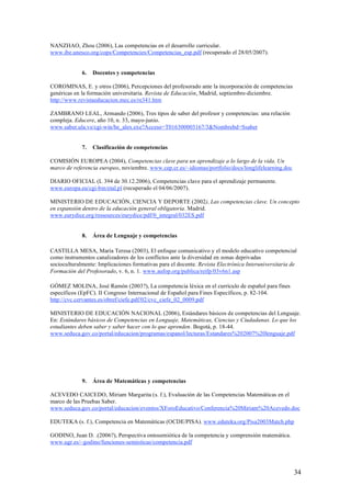 NANZHAO, Zhou (2006), Las competencias en el desarrollo curricular.
www.ibe.unesco.org/cops/Competencies/Competencias_esp.pdf (recuperado el 28/05/2007).


             6.   Docentes y competencias

COROMINAS, E. y otros (2006), Percepciones del profesorado ante la incorporación de competencias
genéricas en la formación universitaria. Revista de Educación, Madrid, septiembre-diciembre.
http://www.revistaeducacion.mec.es/re341.htm

ZAMBRANO LEAL, Armando (2006), Tres tipos de saber del profesor y competencias: una relación
compleja. Educere, año 10, n. 33, mayo-junio.
www.saber.ula.ve/cgi-win/be_alex.exe?Acceso=T016300003167/3&Nombrebd=Ssaber


             7.   Clasificación de competencias

COMISIÓN EUROPEA (2004), Competencias clave para un aprendizaje a lo largo de la vida. Un
marco de referencia europeo, noviembre. www.cep.cr.es/~idiomas/portfolio/docs/longlifelearning.doc

DIARIO OFICIAL (L 394 de 30.12.2006), Competencias clave para el aprendizaje permanente.
www.europa.eu/cgi-bin/etal.pl (recuperado el 04/06/2007).

MINISTERIO DE EDUCACIÓN, CIENCIA Y DEPORTE (2002), Las competencias clave. Un concepto
en expansión dentro de la educación general obligatoria. Madrid.
www.eurydice.org/ressources/eurydice/pdf/0_integral/032ES.pdf


             8.   Área de Lenguaje y competencias

CASTILLA MESA, María Teresa (2003), El enfoque comunicativo y el modelo educativo competencial
como instrumentos canalizadores de los conflictos ante la diversidad en zonas deprivadas
socioculturalmente: Implicaciones formativas para el docente. Revista Electrónica Interuniversitaria de
Formación del Profesorado, v. 6, n. 1. www.aufop.org/publica/reifp/03v6n1.asp

GÓMEZ MOLINA, José Ramón (2003?), La competencia léxica en el currículo de español para fines
específicos (EpFC). II Congreso Internacional de Español para Fines Específicos, p. 82-104.
http://cvc.cervantes.es/obref/ciefe.pdf/02/cvc_ciefe_02_0009.pdf

MINISTERIO DE EDUCACIÓN NACIONAL (2006), Estándares básicos de competencias del Lenguaje.
En: Estándares básicos de Competencias en Lenguaje, Matemáticas, Ciencias y Ciudadanas. Lo que los
estudiantes deben saber y saber hacer con lo que aprenden. Bogotá, p. 18-44.
www.seduca.gov.co/portal/educacion/programas/espanol/lecturas/Estandares%202007%20lenguaje.pdf




             9.   Área de Matemáticas y competencias

ACEVEDO CAICEDO, Miriam Margarita (s. f.), Evaluación de las Competencias Matemáticas en el
marco de las Pruebas Saber.
www.seduca.gov.co/portal/educacion/eventos/XForoEducativo/Conferencia%20Miriam%20Acevedo.doc

EDUTEKA (s. f.), Competencia en Matemáticas (OCDE/PISA). www.eduteka.org/Pisa2003Match.php

GODINO, Juan D. .(2006?), Perspectiva ontosemiótica de la competencia y comprensión matemática.
www.ugr.es/~godino/funciones-semioticas/competencia.pdf




                                                                                                     34
 
