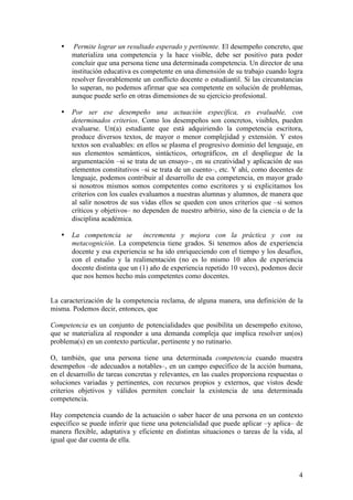 •    Permite lograr un resultado esperado y pertinente. El desempeño concreto, que
       materializa una competencia y la hace visible, debe ser positivo para poder
       concluir que una persona tiene una determinada competencia. Un director de una
       institución educativa es competente en una dimensión de su trabajo cuando logra
       resolver favorablemente un conflicto docente o estudiantil. Si las circunstancias
       lo superan, no podemos afirmar que sea competente en solución de problemas,
       aunque puede serlo en otras dimensiones de su ejercicio profesional.

   •   Por ser ese desempeño una actuación específica, es evaluable, con
       determinados criterios. Como los desempeños son concretos, visibles, pueden
       evaluarse. Un(a) estudiante que está adquiriendo la competencia escritora,
       produce diversos textos, de mayor o menor complejidad y extensión. Y estos
       textos son evaluables: en ellos se plasma el progresivo dominio del lenguaje, en
       sus elementos semánticos, sintácticos, ortográficos, en el despliegue de la
       argumentación –si se trata de un ensayo–, en su creatividad y aplicación de sus
       elementos constitutivos –si se trata de un cuento–, etc. Y ahí, como docentes de
       lenguaje, podemos contribuir al desarrollo de esa competencia, en mayor grado
       si nosotros mismos somos competentes como escritores y si explicitamos los
       criterios con los cuales evaluamos a nuestras alumnas y alumnos, de manera que
       al salir nosotros de sus vidas ellos se queden con unos criterios que –si somos
       críticos y objetivos– no dependen de nuestro arbitrio, sino de la ciencia o de la
       disciplina académica.

   •   La competencia se        incrementa y mejora con la práctica y con su
       metacognición. La competencia tiene grados. Si tenemos años de experiencia
       docente y esa experiencia se ha ido enriqueciendo con el tiempo y los desafíos,
       con el estudio y la realimentación (no es lo mismo 10 años de experiencia
       docente distinta que un (1) año de experiencia repetido 10 veces), podemos decir
       que nos hemos hecho más competentes como docentes.


La caracterización de la competencia reclama, de alguna manera, una definición de la
misma. Podemos decir, entonces, que

Competencia es un conjunto de potencialidades que posibilita un desempeño exitoso,
que se materializa al responder a una demanda compleja que implica resolver un(os)
problema(s) en un contexto particular, pertinente y no rutinario.

O, también, que una persona tiene una determinada competencia cuando muestra
desempeños –de adecuados a notables–, en un campo específico de la acción humana,
en el desarrollo de tareas concretas y relevantes, en las cuales proporciona respuestas o
soluciones variadas y pertinentes, con recursos propios y externos, que vistos desde
criterios objetivos y válidos permiten concluir la existencia de una determinada
competencia.

Hay competencia cuando de la actuación o saber hacer de una persona en un contexto
específico se puede inferir que tiene una potencialidad que puede aplicar –y aplica– de
manera flexible, adaptativa y eficiente en distintas situaciones o tareas de la vida, al
igual que dar cuenta de ella.



                                                                                       4
 