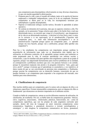una competencia para desempeñarse efectivamente en muy diversas situaciones,
        lo que con mucha seguridad le abrirá puertas.
    •   Preparan para la vida y para el mundo del trabajo, tanto en la opción de hacerse
        empresario o trabajador independiente, como en la de ser empleado. Personas
        competentes se abren paso en la vida; los incompetentes terminan por
        subemplearse o quedar desempleados.
    •   Superan el tradicional enfoque escolar teórico, llevando lo aprendido al plano
        operativo.
    •   Se centran en elementos de la persona, más que en aspectos externos a ella. Por
        ejemplo, en la autonomía (“tengo criterios para saber si he hecho bien o mal una
        determinada tarea y no necesito que venga el o la profesor(a) –que desaparecen
        de la vida en un determinado momento–, a decirme si lo hice bien o mal, si estoy
        en lo correcto o si me equivoqué), en el autodesarrollo (“hacerme más
        competente para... vs. tener más información enciclopédica”) o en la
        automotivación (“aprendo porque quiero ser competente para... vs. aprendo
        porque me toca hacerlo, porque van a calificarme, porque debo aprobar una
        asignatura”).

Para los y las estudiantes las competencias son importantes porque cambian la
acumulación de información (que cada vez se desactualiza más rápido) por la
utilización, en diferentes contextos, de lo aprendido; porque sienten que realmente se
están preparando para la vida, al conectar aprendizaje con entorno escolar y
extraescolar, y que no estudian solo para aprobar unas asignaturas o pasar de un grado al
siguiente; porque van adquiriendo herramientas para resolver problemas de la realidad,
en contraposición a problemas escolares que son o les parecen ficticios o sin sentido;
porque le encuentran respuesta más pronto a la pregunta reiterativa: “esto, ¿para qué
sirve, profe?”; porque vivencian que el aprendizaje es acumulativo, y no repetitivo, al
darse cuenta de que se van convirtiendo en personas más competentes y, finalmente,
porque asocian las competencias con su desarrollo humano, conscientes de que no
pueden limitarse a ser competentes para responder a las exigencias del mercado, sino
también para otras dimensiones.


    4. Clasificaciones de competencia

Hay muchos ámbitos para ser competentes, pero lo somos solo en algunos de ellos y en
situaciones específicas. Existen innumerables competencias, pero en algunas de ellas es
fundamental que alcancemos un dominio importante en el ambiente escolar.

Cuando se habla de competencias, entran en acción diferentes maneras de enfocarlas, de
clasificarlas, de resaltarlas. Por eso, se habla tanto de competencias generales –básicas,
clave, cognitivas, emocionales, intelectuales, prácticas, transversales, etc.– como de
competencias específicas, que son las propias de cada asignatura curricular (por
ejemplo, dentro del área de Lenguaje un autor menciona competencias como
comunicativa, lingüística o gramatical, discursiva o textual, sociolingüística y
estratégica7 y otro desglosa la competencia comunicativa en léxica, gramatical,

7
 MALLART NAVARRA, Joan (2002), Competencias básicas y enseñanzas mínimas del currículum de
Lengua. Madrid: Revista de Educación, n. 329, p. 219-238.



                                                                                             6
 