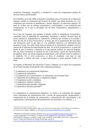 semántica, fonológica, ortográfica y ortoépica8) o como las competencias propias de
diversas labores profesionales.

En Colombia, en el año 2000, el Instituto Colombiano para el Fomento de la Educación
Superior cambió la orientación del Examen de Estado, que deben presentar las y los
estudiantes que terminan su bachillerato y desean ingresar a la educación superior. Se
pasó de evaluar con un enfoque memorístico y enciclopédico a una evaluación por
competencias, en la que se privilegió tres de ellas: interpretativa, argumentativa y
propositiva.

En el caso de Lenguaje, por ejemplo, la prueba evalúa la competencia comunicativa,
entendida como la capacidad de comprender, interpretar y analizar diversos tipos de
textos (narrativos, argumentativos, expositivos, icónicos) que circulan en la escuela y
fuera de ella. En el nivel interpretativo, se busca que en la comprensión del texto haya
una interacción entre lo que sabe el o la estudiante lector(a) y la información que
presenta el texto. Ese saber alude tanto al manejo de la información cotidiana como al
manejo de la información especializada del área. En el nivel argumentativo, se parte del
hecho de que el contexto o situación es el que permite explicar los actos de lenguaje.
Por eso, busca reconstruir el contexto de uno o más textos, a partir del reconocimiento
de palabras claves, de marcas lingüísticas particulares y del contraste entre lo explícito y
lo implícito. En el nivel propositivo, se lleva al estudiante –con base en una
comprensión y análisis del texto– a sacar conclusiones y tomar posición frente a lo
leído.

En España, el Ministerio de Educación, Ciencia y Deporte, en el marco de la propuesta
de la Unión Europea, ha planteado ocho competencias básicas:

“1. Competencia en comunicación lingüística.
 2. Competencia matemática.
 3. Competencia en el conocimiento y la interacción con el mundo físico.
 4. Tratamiento de la información y competencia digital.
 5. Competencia social y ciudadana.
 6. Competencia cultural y artística.
 7. Competencia para aprender a aprender.
 8. Autonomía e iniciativa personal”9.


La competencia en comunicación lingüística “se refiere a la utilización del lenguaje
como instrumento de comunicación oral y escrita, de representación, interpretación y
comprensión de la realidad, de construcción y comunicación del conocimiento y de
organización y autorregulación del pensamiento, las emociones y la conducta. (...)



8
  INSTITUTO CERVANTES (2001), Marco de referencia europeo para el aprendizaje, la enseñanza y
la evaluación de lenguas. Madrid, p. 104. http://cvc.cervanes.es/obref/marco/cvc.mer.pdf
9
 Ministerio de Educación, Ciencia y Deporte. www.mec.es/mecd/gabipren/documentos/anexos-r-d-
eso.pdf (recuperado el 31/05/2007). Un detalle de estas competencias –descripción, finalidad,
conocimientos, destrezas y actitudes– puede verse en LÓPEZ, Justo (2006), Currículo y competencias
básicas. Centro de Profesores de Alcázar de San Juan, marzo 23.
www.jccm.es/edu/cpr/alcazar//downloads/Curriculoycompetenciasbasicas.pdf


                                                                                                     7
 