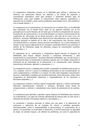 La competencia matemática consiste en la habilidad para utilizar y relacionar los
números, sus operaciones básicas, los símbolos y las formas de expresión y
razonamiento matemático, tanto para producir e interpretar distintos tipos de
información, como para ampliar el conocimiento sobre aspectos cuantitativos y
espaciales de la realidad, y para resolver problemas relacionados con la vida cotidiana y
con el mundo laboral. (...)

La competencia en el conocimiento y la interacción con el mundo físico, es la habilidad
para interactuar con el mundo físico, tanto en sus aspectos naturales con en los
generados por la acción humana, de tal modo que se facilita la comprensión de sucesos,
la predicción de consecuencias y la actividad dirigida a la mejora y preservación de las
condiciones de vida propia, de las demás personas y del resto de los seres vivos. En
definitiva, incorpora habilidades para desenvolverse adecuadamente, con autonomía e
iniciativa personal en ámbitos de la vida y del conocimiento muy diversos (salud,
actividad productiva, consumo, ciencia, procesos tecnológicos, etc.) y para interpretar el
mundo, lo que exige la aplicación de los conceptos y principios básicos que permiten el
análisis de los fenómenos desde los diferentes campos de conocimiento científico
involucrados. (...)

El tratamiento de la información y competencia digital consiste en disponer de
habilidades para buscar, obtener, procesar y comunicar información, y para
transformarla en conocimiento*. Incorpora diferentes habilidades, que van del acceso a
la información hasta su transmisión en distintos soportes una vez tratada, incluyendo la
utilización de las tecnologías de la información y la comunicación como elemento
esencial para informarse, aprender y comunicarse. (...)

La competencia social y ciudadana hace posible comprender la realidad social en que se
vive, cooperar, convivir y ejercer la ciudadanía democrática en una sociedad plural, así
como comprometerse a contribuir a su mejora. En ellas están integrados conocimientos
diversos y habilidades complejas que permiten participar, tomar decisiones, elegir cómo
comportarse en determinadas situaciones y responsabilizarse de las elecciones y
decisiones adoptadas. (...)

La competencia cultural y artística supone comprender, apreciar y valorar críticamente
diferentes manifestaciones culturales y artísticas, utilizarlas como fuente de
enriquecimiento y disfrute y considerarlas como fuente de patrimonio de los pueblos.
(...)

La competencia para aprender a aprender supone disponer de habilidades para iniciarse
en el aprendizaje y ser capaz de continuar aprendiendo de manera cada vez más eficaz y
autónoma de acuerdo a los propios objetivos y necesidades. (...)

La autonomía e iniciativa personal se refiere, por una parte, a la adquisición de
conciencia y aplicación de un conjunto de valores y actitudes personales
interrelacionadas, como la responsabilidad, la perseverancia, el conocimiento de sí
mismo y la autoestima, la creatividad, la autocrítica, el control emocional, la capacidad
de elegir, de calcular riesgos y de afrontar los problemas, así como la capacidad de




                                                                                        8
 
