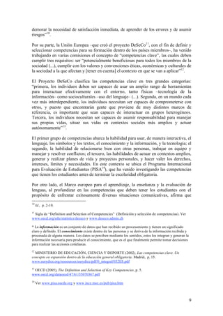 demorar la necesidad de satisfacción inmediata, de aprender de los errores y de asumir
riesgos”10.

Por su parte, la Unión Europea –que creó el proyecto DeSeCo11, con el fin de definir y
seleccionar competencias para su formación dentro de los países miembros–, ha venido
trabajando en varias comisiones el concepto de “competencias clave”, las cuales deben
cumplir tres requisitos: ser “potencialmente beneficiosas para todos los miembros de la
sociedad (...), cumplir con los valores y convenciones éticas, económicas y culturales de
la sociedad a la que afectan y [tener en cuenta] el contexto en que se van a aplicar”12.

El Proyecto DeSeCo clasifica las competencias clave en tres grandes categorías:
“primera, los individuos deben ser capaces de usar un amplio rango de herramientas
para interactuar efectivamente con el entorno, tanto físicas –tecnología de la
información– como socioculturales –uso del lenguaje– (...). Segunda, en un mundo cada
vez más interdependiente, los individuos necesitan ser capaces de comprometerse con
otros, y puesto que encontrarán gente que proviene de muy distintos marcos de
referencia, es importante que sean capaces de interactuar en grupos heterogéneos.
Tercera, los individuos necesitan ser capaces de asumir responsabilidad para manejar
sus propias vidas, situar sus vidas en contextos sociales más amplios y actuar
autónomamente”13.

El primer grupo de competencias abarca la habilidad para usar, de manera interactiva, el
lenguaje, los símbolos y los textos, el conocimiento y la información, y la tecnología; el
segundo, la habilidad de relacionarse bien con otras personas, trabajar en equipo y
manejar y resolver conflictos; el tercero, las habilidades de actuar en contextos amplios,
generar y realizar planes de vida y proyectos personales, y hacer valer los derechos,
intereses, límites y necesidades. En este contexto se ubica el Programa Internacional
para Evaluación de Estudiantes (PISA14), que ha venido investigando las competencias
que tienen los estudiantes antes de terminar la escolaridad obligatoria.

Por otro lado, el Marco europeo para el aprendizaje, la enseñanza y la evaluación de
lenguas, al profundizar en las competencias que deben tener los estudiantes con el
propósito de enfrentar exitosamente diversas situaciones comunicativas, afirma que
10
     Id., p. 2-10.
11
 Sigla de “Definition and Selection of Competencies” (Definición y selección de competencias). Ver
www.oecd.org/edu/statistics/deseco y www.deseco.admin.ch

* La información es un conjunto de datos que han recibido un procesamiento y tienen un significado
claro y definido. El conocimiento existe dentro de las personas y se deriva de la información recibida y
procesada de alguna manera. Los datos se perciben mediante los sentidos, estos los integran y generan la
información necesaria para producir el conocimiento, que es el que finalmente permite tomar decisiones
para realizar las acciones cotidianas.
12
  MINISTERIO DE EDUCACIÓN, CIENCIA Y DEPORTE (2002), Las competencias clave. Un
concepto en expansión dentro de la educación general obligatoria. Madrid, p. 15.
www.eurydice.org/ressources/eurydice/pdf/0_integral/032ES.pdf
13
 OECD (2005), The Definition and Selection of Key Competencies, p. 5.
www.oecd.org/dataoecd/47/61/35070367.pdf
14
     Ver www.pisa.oecde.org y www.ince.mec.es/pub/pisa.htm



                                                                                                           9
 