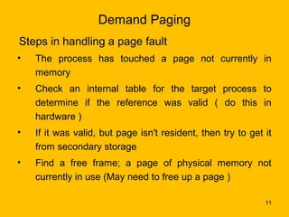 Demand Paging
Steps in handling a page fault
•   The process has touched a page not currently in
    memory
•   Check an internal table for the target process to
    determine if the reference was valid ( do this in
    hardware )
•   If it was valid, but page isn't resident, then try to get it
    from secondary storage
•   Find a free frame; a page of physical memory not
    currently in use (May need to free up a page )

                                                              11
 