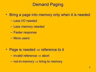 Demand Paging

• Bring a page into memory only when it is needed
  – Less I/O needed
  – Less memory needed
  – Faster response
  – More users


• Page is needed ⇒ reference to it
  – invalid reference ⇒ abort
  – not-in-memory ⇒ bring to memory
                                                6
 