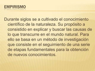 EmpirismoDurante siglos se a cultivado el conocimiento científico de la naturaleza. Su propósito a consistido en explicar y buscar las causas de lo que transcurre en el mundo natural. Para ello se basa en un método de investigación que consiste en el seguimiento de una serie de etapas fundamentales para la obtención de nuevos conocimientos.