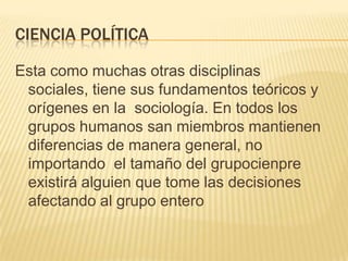 Ciencia política Esta como muchas otras disciplinas sociales, tiene sus fundamentos teóricos y orígenes en la  sociología. En todos los grupos humanos san miembros mantienen diferencias de manera general, no importando  el tamaño del grupocienpre existirá alguien que tome las decisiones afectando al grupo entero