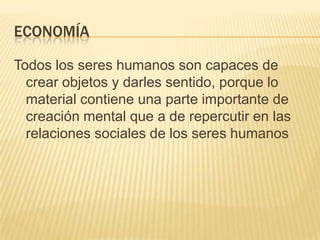 Economía Todos los seres humanos son capaces de crear objetos y darles sentido, porque lo material contiene una parte importante de creación mental que a de repercutir en las relaciones sociales de los seres humanos  