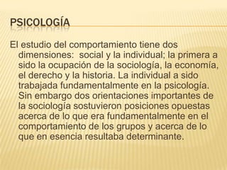 Psicología El estudio del comportamiento tiene dos  dimensiones:  social y la individual; la primera a sido la ocupación de la sociología, la economía, el derecho y la historia. La individual a sido trabajada fundamentalmente en la psicología. Sin embargo dos orientaciones importantes de la sociología sostuvieron posiciones opuestas acerca de lo que era fundamentalmente en el comportamiento de los grupos y acerca de lo que en esencia resultaba determinante. 