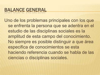 Balance generalUno de los problemas principales con los que se enfrenta la persona que se adentra en el estudio de las disciplinas sociales es la amplitud de esta campo del conocimiento. No siempre es posible distinguir a que área especifica de conocimientos se esta haciendo referencia cuando se habla de las ciencias o disciplinas sociales.