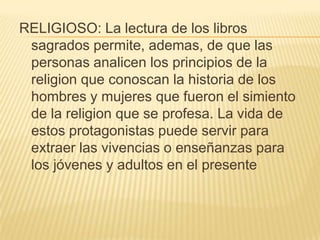 RELIGIOSO: La lectura de los libros sagrados permite, ademas, de que las personas analicen los principios de la religion que conoscan la historia de los hombres y mujeres que fueron el simiento de la religion que se profesa. La vida de estos protagonistas puede servir para extraer las vivencias o enseñanzas para los jóvenes y adultos en el presente 