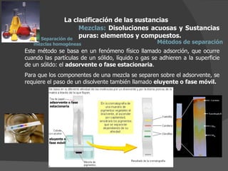 La clasificación de las sustancias Mezclas:  Disoluciones acuosas y Sustancias puras: elementos y compuestos.  Métodos de separación Este método se basa en un fenómeno físico llamado adsorción, que ocurre cuando las partículas de un sólido, líquido o gas se adhieren a la superficie de un sólido: el  adsorvente o fase estacionaria . Para que los componentes de una mezcla se separen sobre el adsorvente, se requiere el paso de un disolvente también llamado  eluyente o fase móvil. adsorvente o fase estacionaria eluyente o  fase móvil Separación de  mezclas homogéneas 