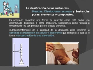 La clasificación de las sustancias Mezclas:   Disoluciones   acuosas  y Sustancias puras: elementos y compuestos.  Es necesario encontrar una forma de describir cómo está hecha una determinada disolución, o cómo prepararla. Expresiones como “diluida o concentrada” no son precisas para el trabajo científico. Independientemente de la cantidad de la disolución debe indicarse la  cantidad o proporción de soluto y disolvente  que contiene; a esto se le llama:  concentración de una disolución . 