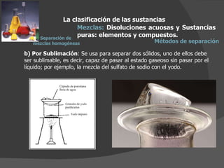 b) Por Sublimación : Se usa para separar dos sólidos, uno de ellos debe ser sublimable, es decir, capaz de pasar al estado gaseoso sin pasar por el líquido; por ejemplo, la mezcla del sulfato de sodio con el yodo. La clasificación de las sustancias Mezclas:  Disoluciones acuosas y Sustancias puras: elementos y compuestos.  Métodos de separación Separación de  mezclas homogéneas 