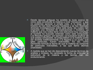 Desde épocas antiguas ha existido la duda acerca de cómo está constituida la materia a nivel “minúsculo” y que no podemos apreciar a simple vista. A lo largo de la historia se han dado muchas hipótesis y se han diseñado diversas investigaciones sobre este tema, las cuales han originado una variedad de explicaciones y modelos. La materia que nos rodea tiene una estructura muy compleja, el hombre ha buscado entender cómo está compuesta. Los filósofos griegos, por ejemplo, ya buscaban explicar de qué estaba compuesta, se preguntaban si la materia podía ser dividida indefinidamente o si llegaría a un punto, que tales partículas, fueran indivisibles. Es así, como Demócrito formula la teoría de que la materia se compone de partículas indivisibles, a las que llamó átomos (indivisible).  A medida que se han ido descubriendo nuevas técnicas de análisis y síntesis, ha cambiado la forma de entender la estructura de la materia y las teorías han ido evolucionando 