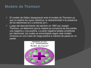 Modelo de Thomson El modelo de Dalton desapareció ante el modelo de Thomson ya que no explica los rayos catódicos, la radioactividad ni la presencia de los electrones (e-) o protones (p+). Luego del descubrimiento del electrón en 1897 por Joseph Thomson, se determinó que la materia se componía de dos partes, una negativa y una positiva. La parte negativa estaba constituida por electrones, los cuales se encontraban según este modelo inmersos en una masa de carga positiva a manera de pasas en un pastel. 