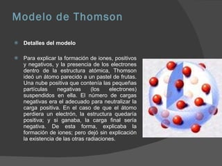Modelo de Thomson Detalles del modelo Para explicar la formación de iones, positivos y negativos, y la presencia de los electrones dentro de la estructura atómica, Thomson ideó un átomo parecido a un pastel de frutas. Una nube positiva que contenía las pequeñas partículas negativas (los electrones) suspendidos en ella. El número de cargas negativas era el adecuado para neutralizar la carga positiva. En el caso de que el átomo perdiera un electrón, la estructura quedaría positiva; y si ganaba, la carga final sería negativa. De esta forma, explicaba la formación de iones; pero dejó sin explicación la existencia de las otras radiaciones. 