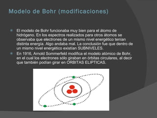 Modelo de Bohr (modificaciones) El modelo de Bohr funcionaba muy bien para el átomo de hidrógeno. En los espectros realizados para otros átomos se observaba que electrones de un mismo nivel energético tenían distinta energía. Algo andaba mal. La conclusión fue que dentro de un mismo nivel energético existían SUBNIVELES.  En 1916, Arnold Sommerfeld modifica el modelo atómico de Bohr, en el cual los electrones sólo giraban en órbitas circulares, al decir que también podían girar en ORBITAS ELIPTICAS.  