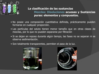 La clasificación de las sustancias Mezclas:   Disoluciones  acuosas y Sustancias puras: elementos y compuestos.  No posee una composición cuantitativa definida, prácticamente pueden formarse en cualquier proporción. Las partículas del soluto tienen menor tamaño que en otras clases de mezclas, por lo que no pueden separarse por filtración Si se dejan en reposo durante algún tiempo, las fases no se separan ni se observa sedimentación. Son totalmente transparentes, permiten el paso de la luz. 