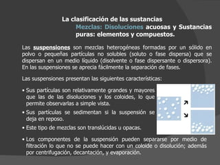 La clasificación de las sustancias Mezclas:   Disoluciones  acuosas y Sustancias puras: elementos y compuestos.  Las  suspensiones  son mezclas heterogéneas formadas por un sólido en polvo o pequeñas partículas no solubles (soluto o fase dispersa) que se dispersan en un medio líquido (disolvente o fase dispersante o dispersora). En las suspensiones se aprecia fácilmente la separación de fases. Sus partículas son relativamente grandes y mayores que las de las disoluciones y los coloides, lo que permite observarlas a simple vista.  Sus partículas se sedimentan si la suspensión se deja en reposo.  Este tipo de mezclas son translúcidas u opacas. Las suspensiones presentan las siguientes características: Los componentes de la suspensión pueden separarse por medio de filtración lo que no se puede hacer con un coloide o disolución; además por centrifugación, decantación, y evaporación. 