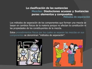 La clasificación de las sustancias Mezclas:  Disoluciones acuosas y Sustancias puras: elementos y compuestos.  Métodos de separación Los métodos de separación de los componentes que forman una mezcla se basan en cambios físicos de la materia porque no afectan la constitución ni las propiedades de los constituyentes de la mezcla. Estos  procedimientos físicos por los cuales se separan las mezclas en sus componentes  se denominan “métodos de separación”. 
