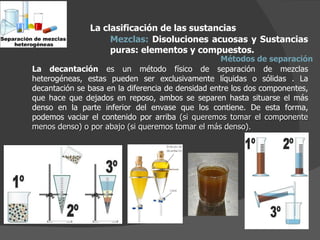 La decantación  es un método físico de separación de mezclas heterogéneas, estas pueden ser exclusivamente líquidas o sólidas . La decantación se basa en la diferencia de densidad entre los dos componentes, que hace que dejados en reposo, ambos se separen hasta situarse el más denso en la parte inferior del envase que los contiene. De esta forma, podemos vaciar el contenido por arriba  (si queremos tomar el componente menos denso) o por abajo (si queremos tomar el más denso). La clasificación de las sustancias Mezclas:  Disoluciones acuosas y Sustancias puras: elementos y compuestos.  Métodos de separación 