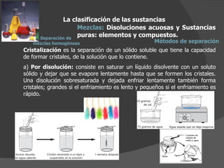 La clasificación de las sustancias Mezclas:  Disoluciones acuosas y Sustancias puras: elementos y compuestos.  Métodos de separación Cristalización  es la separación de un sólido soluble que tiene la capacidad de formar cristales, de la solución que lo contiene. a)  Por disolución:  consiste en saturar un líquido disolvente con un soluto sólido y dejar que se evapore lentamente hasta que se formen los cristales. Una disolución sobresaturada y dejada enfriar lentamente también forma cristales; grandes si el enfriamiento es lento y pequeños si el enfriamiento es rápido. Separación de  mezclas homogéneas 