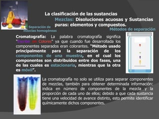 La clasificación de las sustancias Mezclas:  Disoluciones acuosas y Sustancias puras: elementos y compuestos.  Métodos de separación Cromatografía:  La palabra cromatografía significa " Escribir   en   Colores " ya que cuando fue desarrollada los componentes separados eran colorantes.  “Método usado principalmente para la separación de los  componentes de una muestra , en el cual los componentes son distribuidos entre dos fases, una de las cuales es  estacionaria , mientras que la otra es  móvil ”. La cromatografía no solo se utiliza para separar componentes de mezclas, también para obtener determinada información: indica en número de componentes de la mezcla y la proporción de cada uno de ellos; debido a que cada sustancia tiene una velocidad de avance distinto, esto permite identificar químicamente dichos componentes. Separación de  mezclas homogéneas 