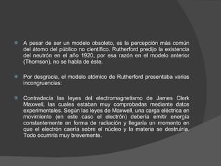 A pesar de ser un modelo obsoleto, es la percepción más común del átomo del público no científico. Rutherford predijo la existencia del neutrón en el año 1920, por esa razón en el modelo anterior (Thomson), no se habla de éste. Por desgracia, el modelo atómico de Rutherford presentaba varias incongruencias: Contradecía las leyes del electromagnetismo de James Clerk Maxwell, las cuales estaban muy comprobadas mediante datos experimentales. Según las leyes de Maxwell, una carga eléctrica en movimiento (en este caso el electrón) debería emitir energía constantemente en forma de radiación y llegaría un momento en que el electrón caería sobre el núcleo y la materia se destruiría. Todo ocurriría muy brevemente.  