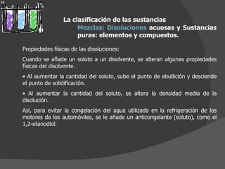 Propiedades físicas de las disoluciones: Cuando se añade un soluto a un disolvente, se alteran algunas propiedades físicas del disolvente. Al aumentar la cantidad del soluto, sube el punto de ebullición y desciende el punto de solidificación. Al aumentar la cantidad del soluto, se altera la densidad media de la disolución. Así, para evitar la congelación del agua utilizada en la refrigeración de los motores de los automóviles, se le añade un anticongelante (soluto), como el 1,2-etanodiol. La clasificación de las sustancias Mezclas:   Disoluciones  acuosas y Sustancias puras: elementos y compuestos.  