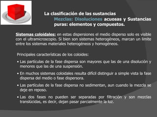 La clasificación de las sustancias Mezclas:   Disoluciones  acuosas y Sustancias puras: elementos y compuestos.  Sistemas coloidales:  en estas dispersiones el medio disperso solo es visible con el ultramicroscopio. Si bien son sistemas heterogéneos, marcan un limite entre los sistemas materiales heterogéneos y homogéneos. Principales características de los coloides: Las partículas de la fase dispersa son mayores que las de una disolución y menores que las de una suspensión. En muchos sistemas coloidales resulta difícil distinguir a simple vista la fase dispersa del medio o fase dispersora. Las partículas de la fase dispersa no sedimentan, aun cuando la mezcla se deje en reposo. Las dos fases no pueden ser separadas por filtración y son mezclas translúcidas, es decir, dejan pasar parcialmente la luz. 