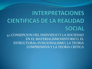 INTERPRETACIONES CIENTIFICAS DE LA REALIDAD SOCIAL 4.1 CONSEPCION DEL INDIVIDUO Y LA SOCIEDAD EN EL MATERIALISMOHISTORICO, EL ESTRUCTURAL-FUNCIONALISMO, LA TEORIA COMPRENSIVA Y LA TEORIA CRITICA 
