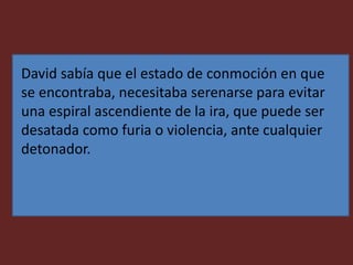 David sabía que el estado de conmoción en que
se encontraba, necesitaba serenarse para evitar
una espiral ascendiente de la ira, que puede ser
desatada como furia o violencia, ante cualquier
detonador.
 