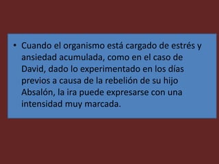• Cuando el organismo está cargado de estrés y
ansiedad acumulada, como en el caso de
David, dado lo experimentado en los días
previos a causa de la rebelión de su hijo
Absalón, la ira puede expresarse con una
intensidad muy marcada.
 