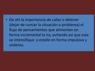 • De ahí la importancia de callar o detener
(dejar de rumiar la situación o problema) el
flujo de pensamientos que alimentan en
forma incremental la ira, evitando así que esta
se intensifique y estalle en forma impulsiva y
violenta.
 