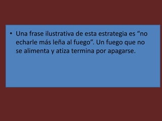 • Una frase ilustrativa de esta estrategia es “no
echarle más leña al fuego”. Un fuego que no
se alimenta y atiza termina por apagarse.
 