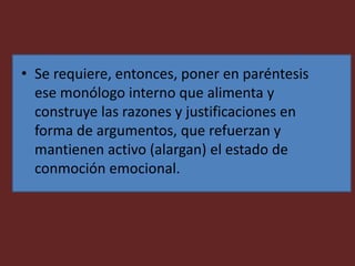 • Se requiere, entonces, poner en paréntesis
ese monólogo interno que alimenta y
construye las razones y justificaciones en
forma de argumentos, que refuerzan y
mantienen activo (alargan) el estado de
conmoción emocional.
 