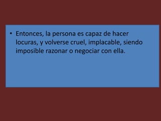 • Entonces, la persona es capaz de hacer
locuras, y volverse cruel, implacable, siendo
imposible razonar o negociar con ella.
 