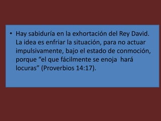 • Hay sabiduría en la exhortación del Rey David.
La idea es enfriar la situación, para no actuar
impulsivamente, bajo el estado de conmoción,
porque “el que fácilmente se enoja hará
locuras” (Proverbios 14:17).
 