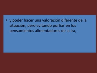 • y poder hacer una valoración diferente de la
situación, pero evitando porfiar en los
pensamientos alimentadores de la ira,
 