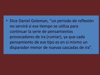 • Dice Daniel Goleman, “un periodo de reflexión
no servirá si ese tiempo se utiliza para
continuar la serie de pensamientos
provocadores de ira (rumiar), ya que cada
pensamiento de ese tipo es en si mismo un
disparador menor de nuevas cascadas de ira”.
 