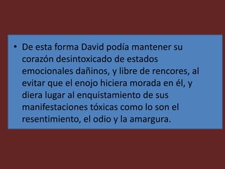• De esta forma David podía mantener su
corazón desintoxicado de estados
emocionales dañinos, y libre de rencores, al
evitar que el enojo hiciera morada en él, y
diera lugar al enquistamiento de sus
manifestaciones tóxicas como lo son el
resentimiento, el odio y la amargura.
 