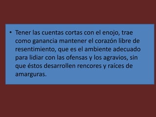 • Tener las cuentas cortas con el enojo, trae
como ganancia mantener el corazón libre de
resentimiento, que es el ambiente adecuado
para lidiar con las ofensas y los agravios, sin
que éstos desarrollen rencores y raíces de
amarguras.
 