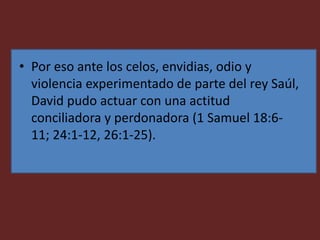 • Por eso ante los celos, envidias, odio y
violencia experimentado de parte del rey Saúl,
David pudo actuar con una actitud
conciliadora y perdonadora (1 Samuel 18:6-
11; 24:1-12, 26:1-25).
 